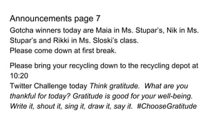 Announcements page 7
Gotcha winners today are Maia in Ms. Stupar’s, Nik in Ms.
Stupar’s and Rikki in Ms. Sloski’s class.
Please come down at first break.
Please bring your recycling down to the recycling depot at
10:20
Twitter Challenge today Think gratitude. What are you
thankful for today? Gratitude is good for your well-being.
Write it, shout it, sing it, draw it, say it. #ChooseGratitude
 