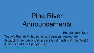 Pine River
Announcements
Fri., January 12th
Today’s French Friday song is: “Jouez au hockey” by
Jacquot. In honour of Canada’s 2 Gold medals at The World
Junior ‘s and The Spengler Cup.
https://youtu.be/iGv_5TnVJGE
 