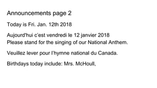 Announcements page 2
Today is Fri. Jan. 12th 2018
Aujourd'hui c’est vendredi le 12 janvier 2018
Please stand for the singing of our National Anthem.
Veuillez lever pour l’hymne national du Canada.
Birthdays today include: Mrs. McHoull,
 