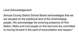 Land Acknowledgement
Simcoe County District School Board acknowledges that we
are situated on the traditional land of the Anishnaabeg
people. We acknowledge the enduring presence of First
Nation, Metis and Inuit people on this land and are committed
to moving forward in the spirit of reconciliation and respect."
 