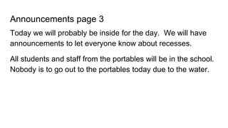 Announcements page 3
Today we will probably be inside for the day. We will have
announcements to let everyone know about recesses.
All students and staff from the portables will be in the school.
Nobody is to go out to the portables today due to the water.
 