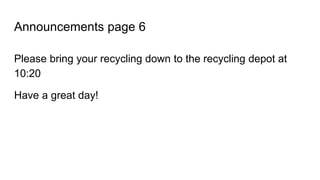 Announcements page 6
Please bring your recycling down to the recycling depot at
10:20
Have a great day!
 