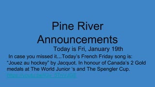 Pine River
Announcements
Today is Fri, January 19th
In case you missed it...Today’s French Friday song is:
“Jouez au hockey” by Jacquot. In honour of Canada’s 2 Gold
medals at The World Junior ‘s and The Spengler Cup.
https://youtu.be/iGv_5TnVJGE
 