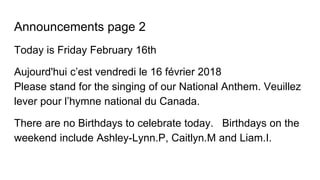 Announcements page 2
Today is Friday February 16th
Aujourd'hui c’est vendredi le 16 février 2018
Please stand for the singing of our National Anthem. Veuillez
lever pour l’hymne national du Canada.
There are no Birthdays to celebrate today. Birthdays on the
weekend include Ashley-Lynn.P, Caitlyn.M and Liam.I.
 