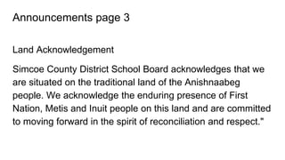 Announcements page 3
Land Acknowledgement
Simcoe County District School Board acknowledges that we
are situated on the traditional land of the Anishnaabeg
people. We acknowledge the enduring presence of First
Nation, Metis and Inuit people on this land and are committed
to moving forward in the spirit of reconciliation and respect."
 