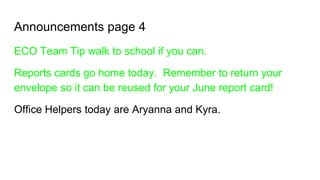 Announcements page 4
ECO Team Tip walk to school if you can.
Reports cards go home today. Remember to return your
envelope so it can be reused for your June report card!
Office Helpers today are Aryanna and Kyra.
 