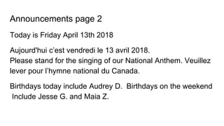 Announcements page 2
Today is Friday April 13th 2018
Aujourd'hui c’est vendredi le 13 avril 2018.
Please stand for the singing of our National Anthem. Veuillez
lever pour l’hymne national du Canada.
Birthdays today include Audrey D. Birthdays on the weekend
Include Jesse G. and Maia Z.
 