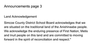 Announcements page 3
Land Acknowledgement
Simcoe County District School Board acknowledges that we
are situated on the traditional land of the Anishinaabe people.
We acknowledge the enduring presence of First Nation, Metis
and Inuit people on this land and are committed to moving
forward in the spirit of reconciliation and respect."
 