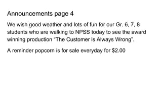 Announcements page 4
We wish good weather and lots of fun for our Gr. 6, 7, 8
students who are walking to NPSS today to see the award
winning production “The Customer is Always Wrong”.
A reminder popcorn is for sale everyday for $2.00
 