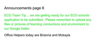 Announcements page 6
ECO Team Tip… we are getting ready for our ECO schools
application to be submitted. Please remember to upload any
files or pictures of learning connections and environment to
our Google folder.
Office Helpers today are Brianna and Mckayla
 