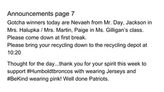 Announcements page 7
Gotcha winners today are Nevaeh from Mr. Day, Jackson in
Mrs. Halupka / Mrs. Martin, Paige in Ms. Gilligan’s class.
Please come down at first break.
Please bring your recycling down to the recycling depot at
10:20
Thought for the day...thank you for your spirit this week to
support #Humboldtbroncos with wearing Jerseys and
#BeKind wearing pink! Well done Patriots.
 