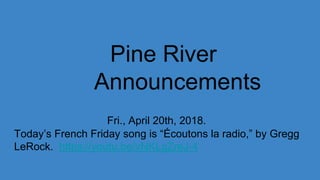 Pine River
Announcements
Fri., April 20th, 2018.
Today’s French Friday song is “Écoutons la radio,” by Gregg
LeRock. https://youtu.be/vNKLgZreJ-4
 
