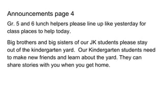 Announcements page 4
Gr. 5 and 6 lunch helpers please line up like yesterday for
class places to help today.
Big brothers and big sisters of our JK students please stay
out of the kindergarten yard. Our Kindergarten students need
to make new friends and learn about the yard. They can
share stories with you when you get home.
 