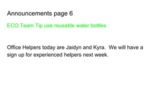 Announcements page 6
ECO Team Tip use reusable water bottles
Office Helpers today are Jaidyn and Kyra. We will have a
sign up for experienced helpers next week.
 