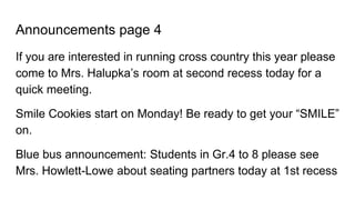 Announcements page 4
If you are interested in running cross country this year please
come to Mrs. Halupka’s room at second recess today for a
quick meeting.
Smile Cookies start on Monday! Be ready to get your “SMILE”
on.
Blue bus announcement: Students in Gr.4 to 8 please see
Mrs. Howlett-Lowe about seating partners today at 1st recess
 