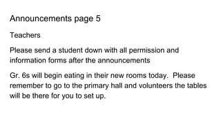 Announcements page 5
Teachers
Please send a student down with all permission and
information forms after the announcements
Gr. 6s will begin eating in their new rooms today. Please
remember to go to the primary hall and volunteers the tables
will be there for you to set up.
 