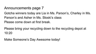 Announcements page 7
Gotcha winners today are Lia in Ms. Parson’s, Charley in Ms.
Parson’s and Asher in Ms. Sloski’s class
Please come down at first break.
Please bring your recycling down to the recycling depot at
10:20
Make Someone’s Day Awesome today!
 