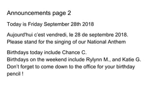 Announcements page 2
Today is Friday September 28th 2018
Aujourd'hui c’est vendredi, le 28 de septembre 2018.
Please stand for the singing of our National Anthem
Birthdays today include Chance C.
Birthdays on the weekend include Rylynn M., and Katie G.
Don’t forget to come down to the office for your birthday
pencil !
 