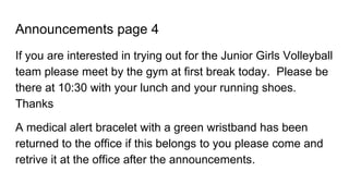 Announcements page 4
If you are interested in trying out for the Junior Girls Volleyball
team please meet by the gym at first break today. Please be
there at 10:30 with your lunch and your running shoes.
Thanks
A medical alert bracelet with a green wristband has been
returned to the office if this belongs to you please come and
retrive it at the office after the announcements.
 
