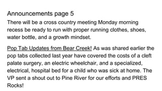 Announcements page 5
There will be a cross country meeting Monday morning
recess be ready to run with proper running clothes, shoes,
water bottle, and a growth mindset.
Pop Tab Updates from Bear Creek! As was shared earlier the
pop tabs collected last year have covered the costs of a cleft
palate surgery, an electric wheelchair, and a specialized,
electrical, hospital bed for a child who was sick at home. The
VP sent a shout out to Pine River for our efforts and PRES
Rocks!
 