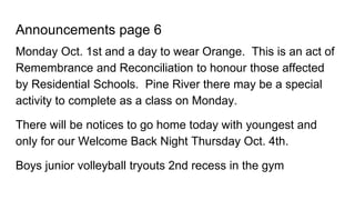 Announcements page 6
Monday Oct. 1st and a day to wear Orange. This is an act of
Remembrance and Reconciliation to honour those affected
by Residential Schools. Pine River there may be a special
activity to complete as a class on Monday.
There will be notices to go home today with youngest and
only for our Welcome Back Night Thursday Oct. 4th.
Boys junior volleyball tryouts 2nd recess in the gym
 
