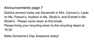 Announcements page 7
Gotcha winners today are Savannah in Mrs. Cannon’s, Layla
im Ms. Parson’s, Hudson in Ms. Sloski’s, and Everett in Ms.
Sloski’s. Please come down at first break.
Please bring your recycling down to the recycling depot at
10:20
Make Someone’s Day Awesome today!
 