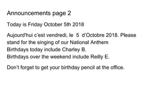 Announcements page 2
Today is Friday October 5th 2018
Aujourd'hui c’est vendredi, le 5 d’Octobre 2018. Please
stand for the singing of our National Anthem
Birthdays today include Charley B.
Birthdays over the weekend include Reilly E.
Don’t forget to get your birthday pencil at the office.
 
