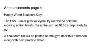 Announcements page 4
Happy World Teachers Day!
The LAST junior girls volleyball try out will be held this
morning at first break. Be at the gym at 10:30 sharp ready to
go.
A final team list will be posted on the gym door this afternoon
along with next practice dates.
 