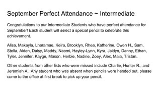 September Perfect Attendance ~ Intermediate
Congratulations to our Intermediate Students who have perfect attendance for
September! Each student will select a special pencil to celebrate this
achievement.
Alisa, Makayla, Lharamae, Keira, Brooklyn, Rhea, Katherine, Owen H., Sam,
Stella, Aiden, Daisy, Maddy, Naomi, Hayley-Lynn, Kyra, Jaidyn, Danny, Ethan,
Tyler, Jennifer, Kayge, Mason, Herbie, Nadine, Zoey, Alex, Maia, Tristan.
Other students from other lists who were missed include Charlie, Hunter R., and
Jeremiah A. Any student who was absent when pencils were handed out, please
come to the office at first break to pick up your pencil.
 