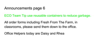 Announcements page 6
ECO Team Tip use reusable containers to reduce garbage.
All order forms including Fresh From The Farm, in
classrooms, please send them down to the office.
Office Helpers today are Daisy and Rhea
 