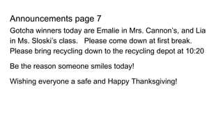 Announcements page 7
Gotcha winners today are Emalie in Mrs. Cannon’s, and Lia
in Ms. Sloski’s class. Please come down at first break.
Please bring recycling down to the recycling depot at 10:20
Be the reason someone smiles today!
Wishing everyone a safe and Happy Thanksgiving!
 