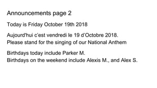 Announcements page 2
Today is Friday October 19th 2018
Aujourd'hui c’est vendredi le 19 d’Octobre 2018.
Please stand for the singing of our National Anthem
Birthdays today include Parker M.
Birthdays on the weekend include Alexis M., and Alex S.
 