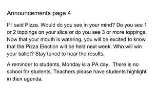 Announcements page 4
If I said Pizza. Would do you see in your mind? Do you see 1
or 2 toppings on your slice or do you see 3 or more toppings.
Now that your mouth is watering, you will be excited to know
that the Pizza Election will be held next week. Who will win
your ballot? Stay tuned to hear the results.
A reminder to students, Monday is a PA day. There is no
school for students. Teachers please have students highlight
in their agenda.
 