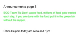 Announcements page 6
ECO Team Tip Don’t waste food, millions of food gets wasted
each day, if you are done with the food put it in the green bin
without the rapper.
Office Helpers today are Alisa and Kyra
 