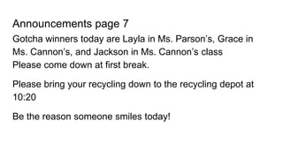 Announcements page 7
Gotcha winners today are Layla in Ms. Parson’s, Grace in
Ms. Cannon’s, and Jackson in Ms. Cannon’s class
Please come down at first break.
Please bring your recycling down to the recycling depot at
10:20
Be the reason someone smiles today!
 