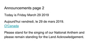Announcements page 2
Today is Friday March 29 2019
Aujourd'hui vendredi, le 29 de mars 2019.
O'Canada
Please stand for the singing of our National Anthem and
please remain standing for the Land Acknowledgement.
 