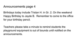 Announcements page 4
Birthdays today include Tristan H. in Gr. 2. On the weekend
Happy Birthday to Jayde B. Remember to come to the office
for your birthday pencil.
Teachers please take a minute to remind students the
playground equipment is out of bounds until notified on the
announcements.
 