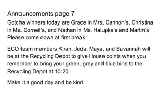 Announcements page 7
Gotcha winners today are Grace in Mrs. Cannon’s, Christina
in Ms. Corneil’s, and Nathan in Ms. Halupka’s and Martin’s
Please come down at first break.
ECO team members Kiran, Jeda, Maya, and Savannah will
be at the Recycling Depot to give House points when you
remember to bring your green, grey and blue bins to the
Recycling Depot at 10:20
Make it a good day and be kind
 