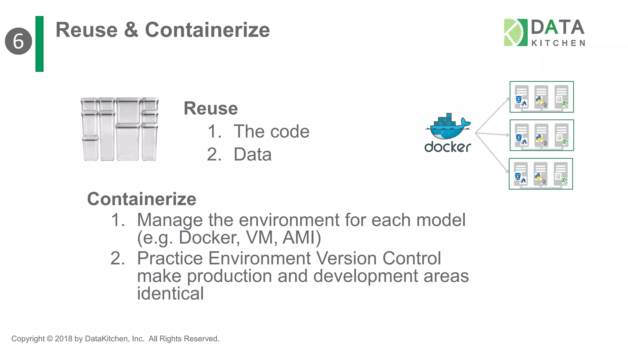 Copyright © 2018 by DataKitchen, Inc. All Rights Reserved.
Reuse & Containerize
Containerize
1. Manage the environment for each model
(e.g. Docker, VM, AMI)
2. Practice Environment Version Control
make production and development areas
identical
Reuse
1. The code
2. Data
❻
 