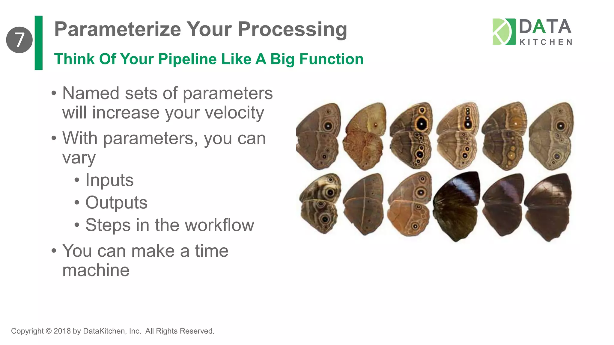 Copyright © 2018 by DataKitchen, Inc. All Rights Reserved.
Parameterize Your Processing
Think Of Your Pipeline Like A Big Function
• Named sets of parameters
will increase your velocity
• With parameters, you can
vary
• Inputs
• Outputs
• Steps in the workflow
• You can make a time
machine
❼
 