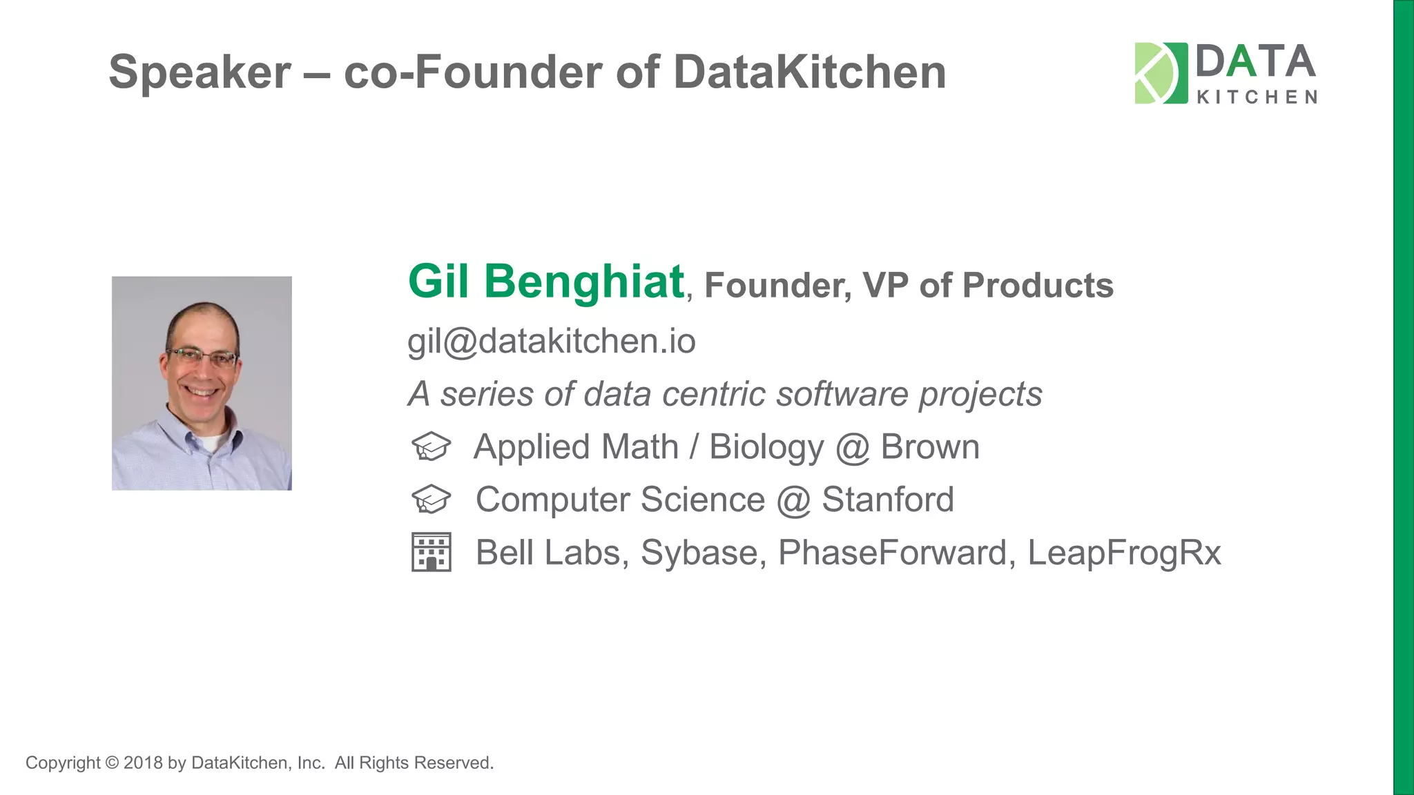 Copyright © 2018 by DataKitchen, Inc. All Rights Reserved.
Speaker – co-Founder of DataKitchen
Gil Benghiat, Founder, VP of Products
gil@datakitchen.io
A series of data centric software projects
🎓 Applied Math / Biology @ Brown
🎓 Computer Science @ Stanford
🏢 Bell Labs, Sybase, PhaseForward, LeapFrogRx
 