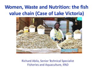 Women, Waste and Nutrition: the fish
value chain (Case of Lake Victoria)
Richard Abila, Senior Technical Specialist
Fisheries and Aquaculture, IFAD
 