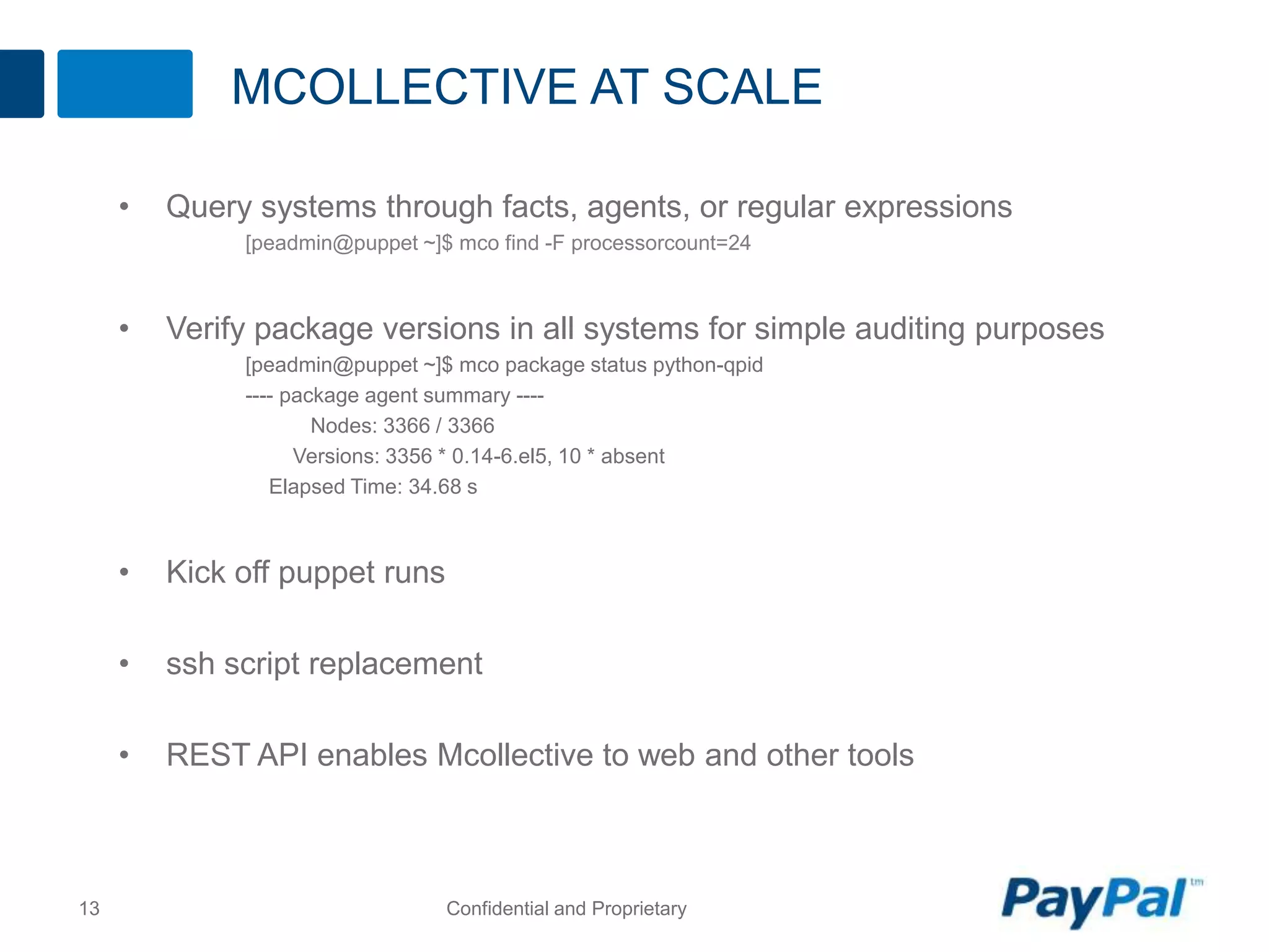 MCOLLECTIVE AT SCALE
• Query systems through facts, agents, or regular expressions
[peadmin@puppet ~]$ mco find -F processorcount=24
• Verify package versions in all systems for simple auditing purposes
[peadmin@puppet ~]$ mco package status python-qpid
---- package agent summary ----
Nodes: 3366 / 3366
Versions: 3356 * 0.14-6.el5, 10 * absent
Elapsed Time: 34.68 s
• Kick off puppet runs
• ssh script replacement
• REST API enables Mcollective to web and other tools
13 Confidential and Proprietary
 