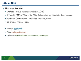 3
About Nick
 Nicholas Weaver
• VMware – Cloud Automation Architect, vCHS
• (formerly) EMC – Office of the CTO, Global Alliances, vSpecialist, Demo-builder
• (formerly) VMware/EMC Architect: Financial, Retail
• Co-creator Project Razor
• Twitter: @lynxbat
• Blog: nickapedia.com
• LinkedIn: www.linkedin.com/in/nicholasweaver
 
