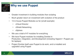 50
Why we use Puppet
• Greater investment in building modules than scripting
• Much greater return on investment with evolution of the product
• 13 in-house Puppet Modules so far (small example)
• vCloud Director
• vShield Networking
• vSphere
• We use a total of 47 modules for everything
• We have Puppet modules for installing Zombie in
Production, Integration, and Development (including Vagrant + Puppet use
for laptops)
• Project Zombie itself uses Puppet to do work, and is installed and
upgraded using Puppet
 