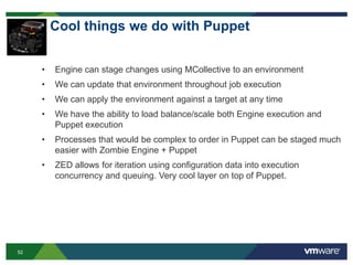 52
Cool things we do with Puppet
• Engine can stage changes using MCollective to an environment
• We can update that environment throughout job execution
• We can apply the environment against a target at any time
• We have the ability to load balance/scale both Engine execution and
Puppet execution
• Processes that would be complex to order in Puppet can be staged much
easier with Zombie Engine + Puppet
• ZED allows for iteration using configuration data into execution
concurrency and queuing. Very cool layer on top of Puppet.
 