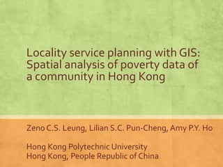 Locality service planning with GIS:
Spatial analysis of poverty data of
a community in Hong Kong
Zeno C.S. Leung, Lilian S.C. Pun-Cheng, Amy P.Y. Ho
Hong Kong Polytechnic University
Hong Kong, People Republic of China
 