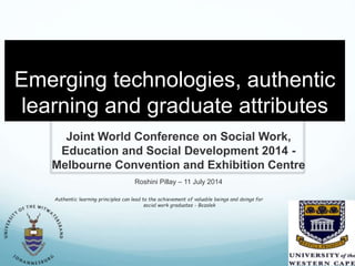 Emerging technologies, authentic
learning and graduate attributes
Joint World Conference on Social Work,
Education and Social Development 2014 -
Melbourne Convention and Exhibition Centre
Roshini Pillay – 11 July 2014
Authentic learning principles can lead to the achievement of valuable beings and doings for
social work graduates - Bozalek
 