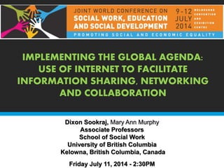 IMPLEMENTING THE GLOBAL AGENDA:
USE OF INTERNET TO FACILITATE
INFORMATION SHARING, NETWORKING
AND COLLABORATION
Dixon Sookraj, Mary Ann Murphy
Associate Professors
School of Social Work
University of British Columbia
Kelowna, British Columbia, Canada
Friday July 11, 2014 - 2:30PM
 