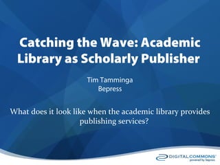 Catching the Wave: Academic
Library as Scholarly Publisher
What does it look like when the academic library provides
publishing services?
Tim Tamminga
Bepress
 